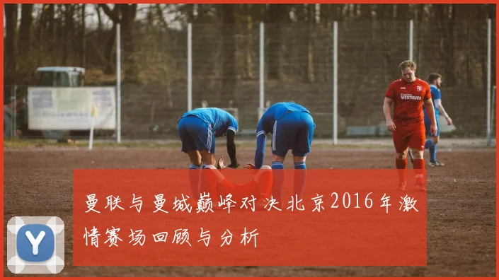 曼联与曼城巅峰对决北京2016年激情赛场回顾与分析