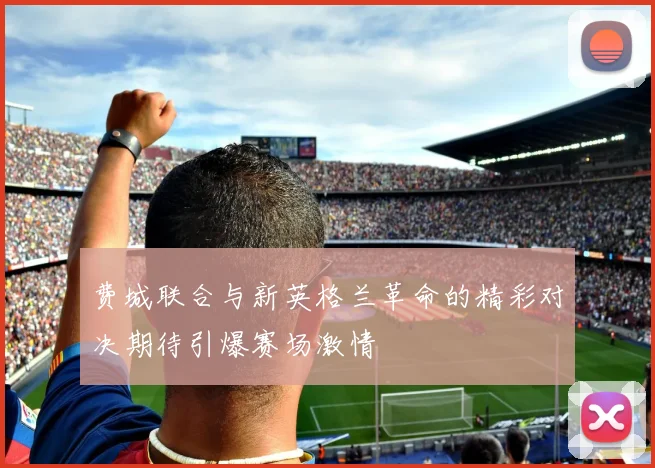 费城联合与新英格兰革命的精彩对决期待引爆赛场激情