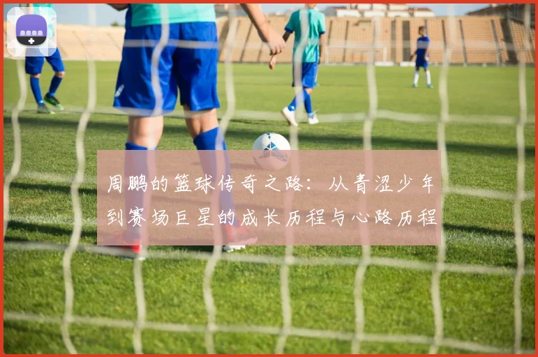 周鹏的篮球传奇之路：从青涩少年到赛场巨星的成长历程与心路历程