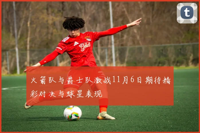 火箭队与爵士队激战11月6日期待精彩对决与球星表现