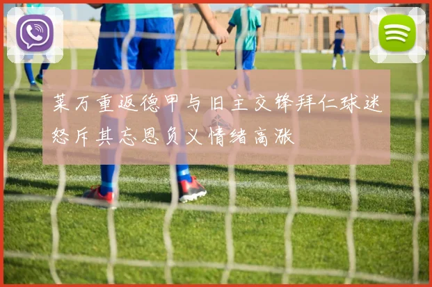 莱万重返德甲与旧主交锋拜仁球迷怒斥其忘恩负义情绪高涨