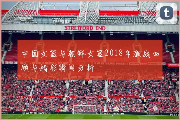 中国女篮与朝鲜女篮2018年激战回顾与精彩瞬间分析