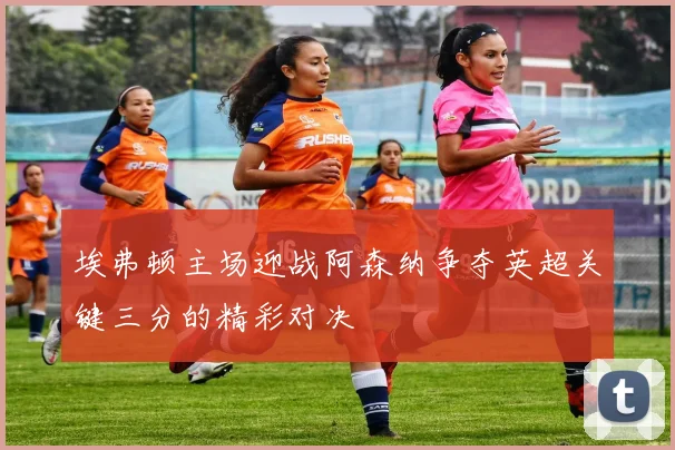 埃弗顿主场迎战阿森纳争夺英超关键三分的精彩对决