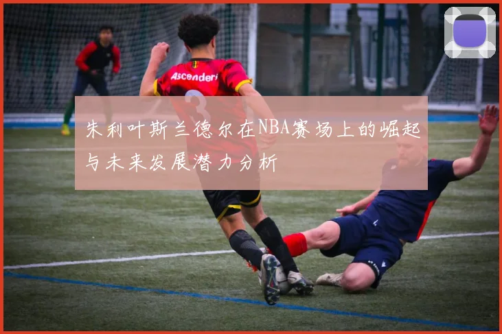 朱利叶斯兰德尔在NBA赛场上的崛起与未来发展潜力分析
