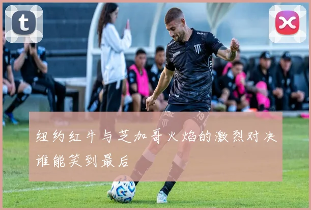纽约红牛与芝加哥火焰的激烈对决谁能笑到最后