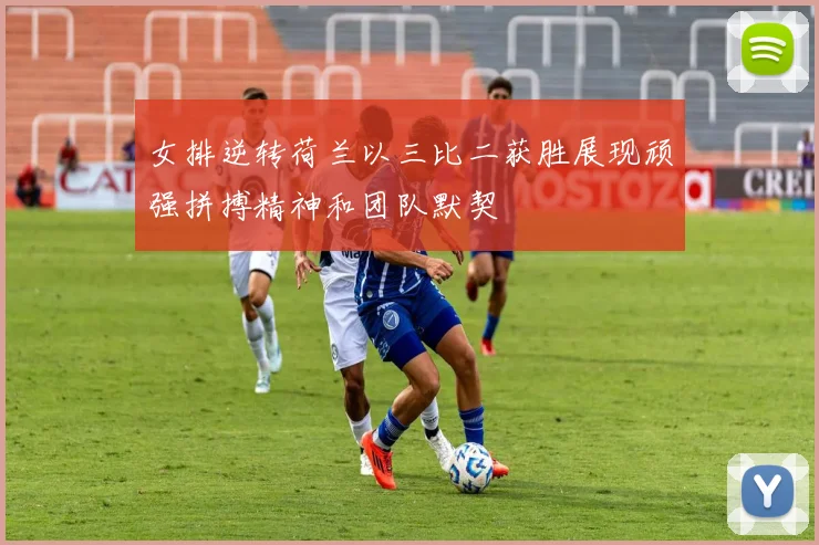 女排逆转荷兰以三比二获胜展现顽强拼搏精神和团队默契