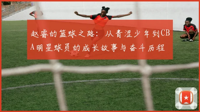 赵睿的篮球之路：从青涩少年到CBA明星球员的成长故事与奋斗历程
