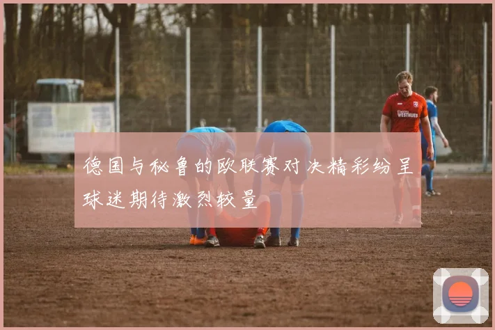 德国与秘鲁的欧联赛对决精彩纷呈球迷期待激烈较量