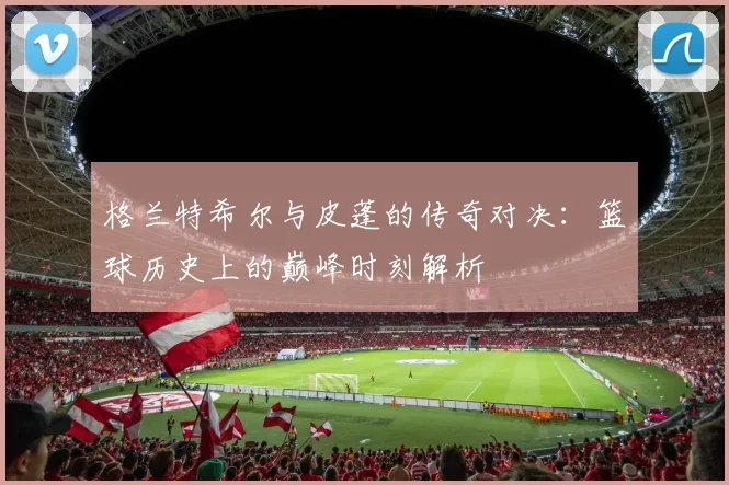 格兰特希尔与皮蓬的传奇对决：篮球历史上的巅峰时刻解析
