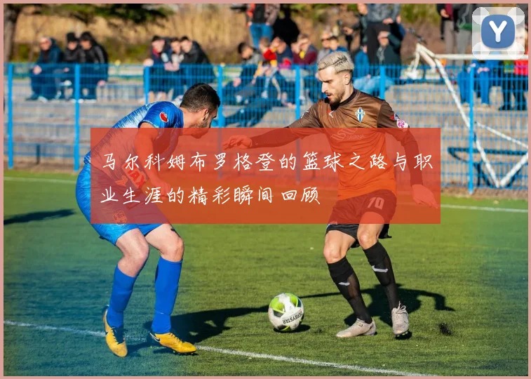 马尔科姆布罗格登的篮球之路与职业生涯的精彩瞬间回顾