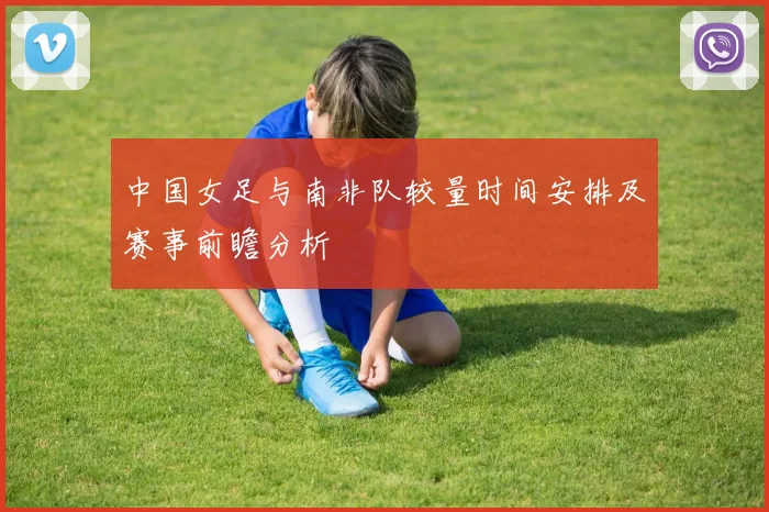 中国女足与南非队较量时间安排及赛事前瞻分析