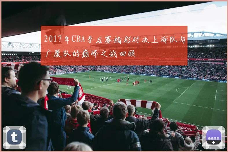 2017年CBA季后赛精彩对决上海队与广厦队的巅峰之战回顾