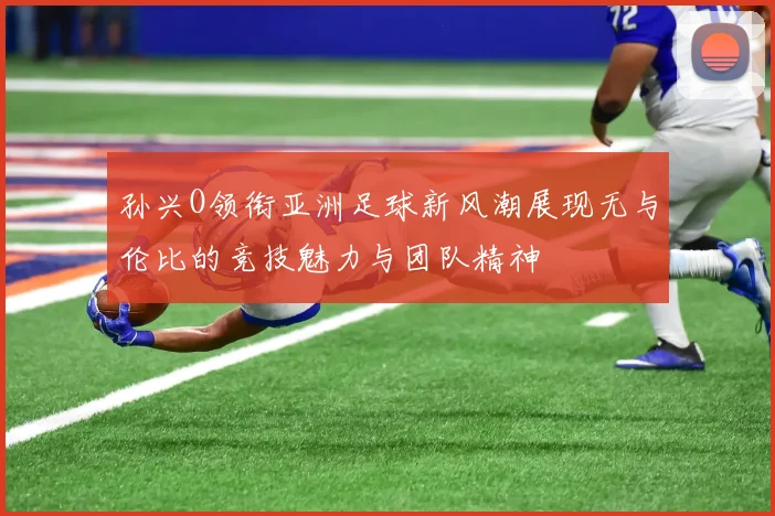 孙兴O领衔亚洲足球新风潮展现无与伦比的竞技魅力与团队精神