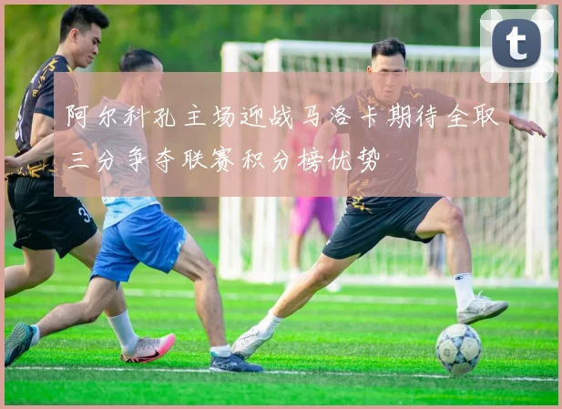 阿尔科孔主场迎战马洛卡期待全取三分争夺联赛积分榜优势