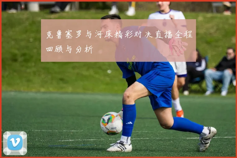 克鲁塞罗与河床精彩对决直播全程回顾与分析