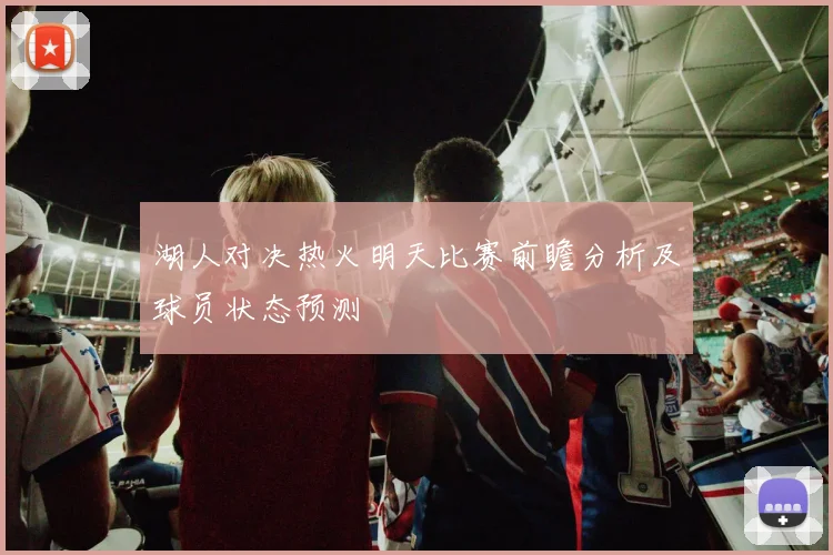 湖人对决热火明天比赛前瞻分析及球员状态预测