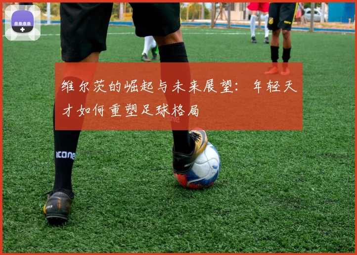 维尔茨的崛起与未来展望：年轻天才如何重塑足球格局