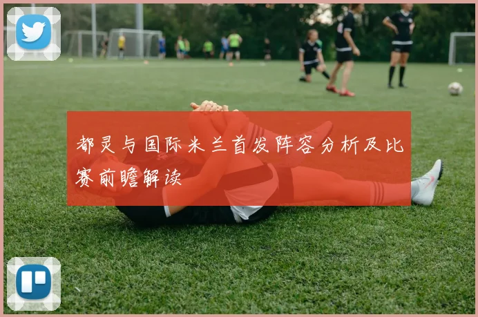 都灵与国际米兰首发阵容分析及比赛前瞻解读