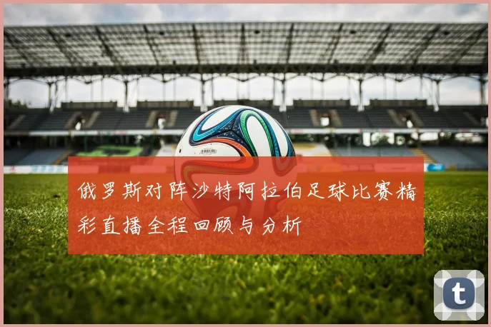 俄罗斯对阵沙特阿拉伯足球比赛精彩直播全程回顾与分析