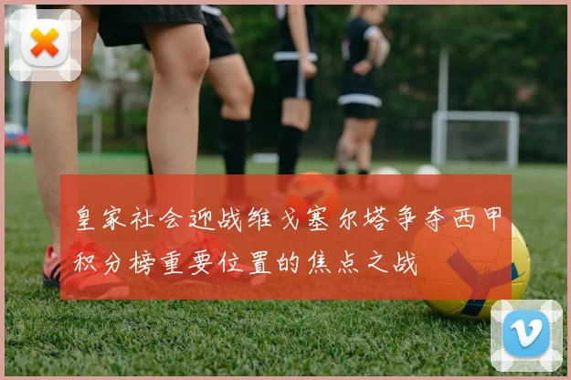 皇家社会迎战维戈塞尔塔争夺西甲积分榜重要位置的焦点之战