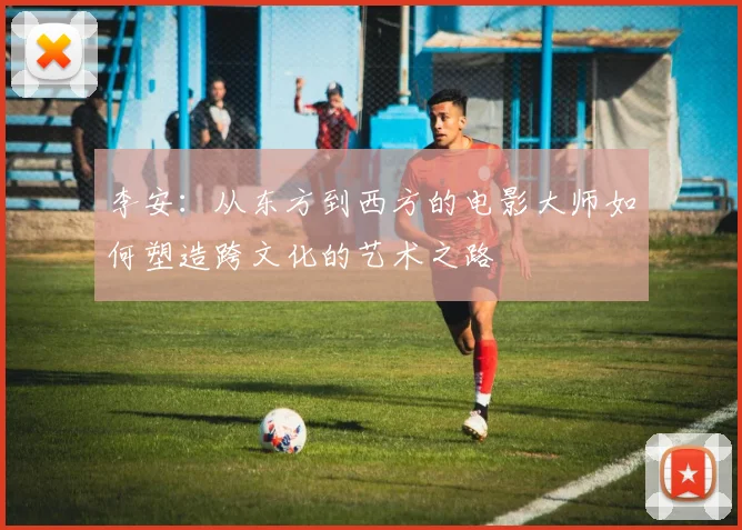 李安：从东方到西方的电影大师如何塑造跨文化的艺术之路