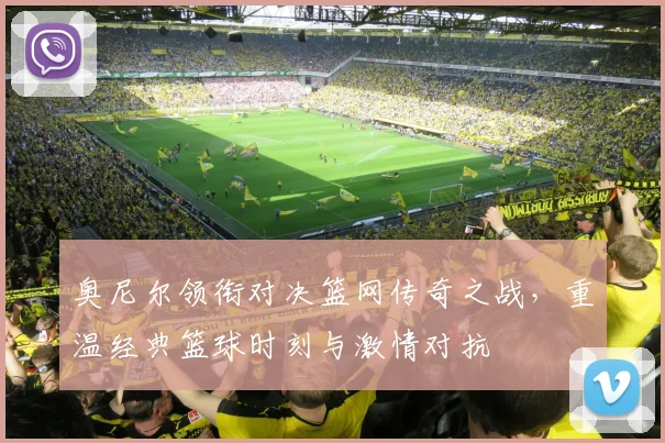 奥尼尔领衔对决篮网传奇之战，重温经典篮球时刻与激情对抗