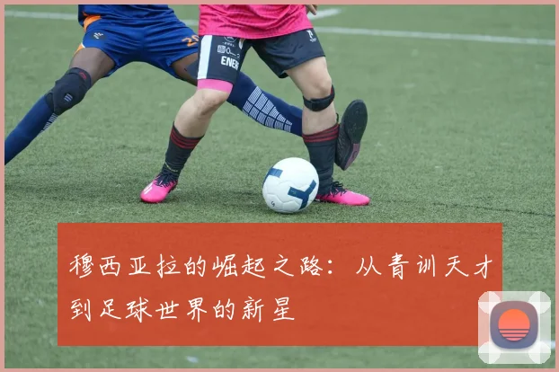 穆西亚拉的崛起之路：从青训天才到足球世界的新星