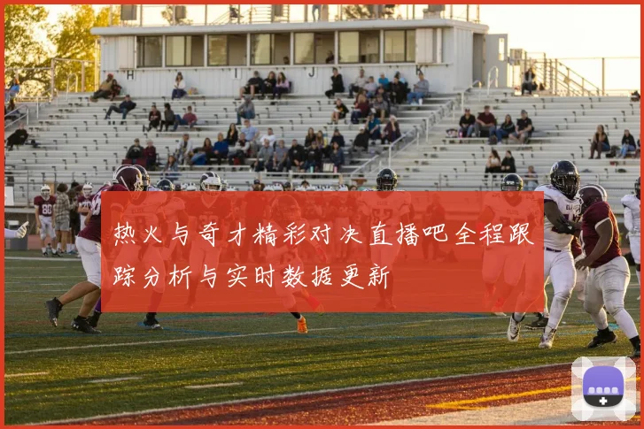 热火与奇才精彩对决直播吧全程跟踪分析与实时数据更新