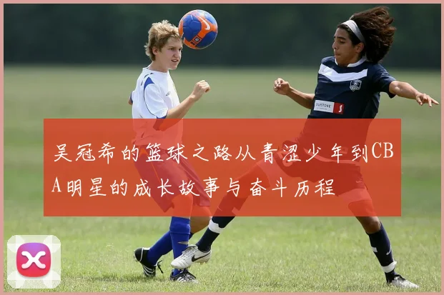 吴冠希的篮球之路从青涩少年到CBA明星的成长故事与奋斗历程