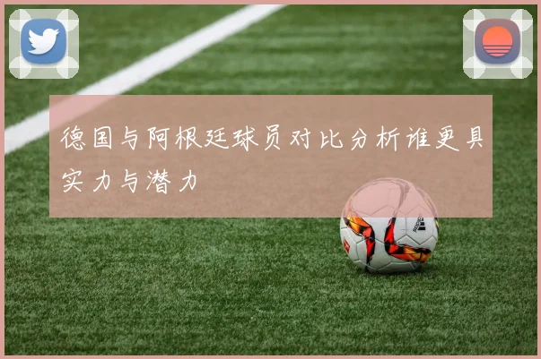 德国与阿根廷球员对比分析谁更具实力与潜力