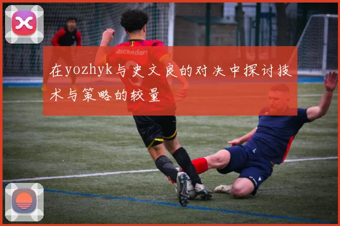 在yozhyk与史文良的对决中探讨技术与策略的较量