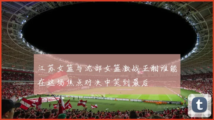江苏女篮与沈部女篮激战正酣谁能在这场焦点对决中笑到最后