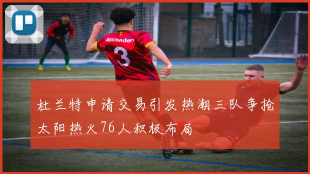 杜兰特申请交易引发热潮三队争抢太阳热火76人积极布局