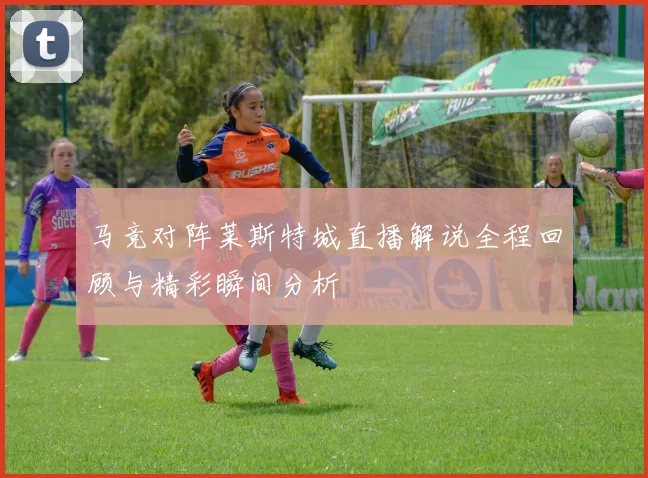 马竞对阵莱斯特城直播解说全程回顾与精彩瞬间分析