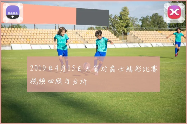 2019年4月15日火箭对爵士精彩比赛视频回顾与分析