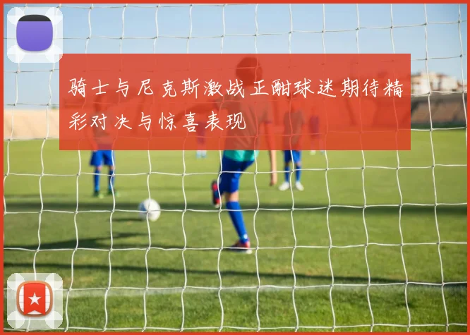 骑士与尼克斯激战正酣球迷期待精彩对决与惊喜表现