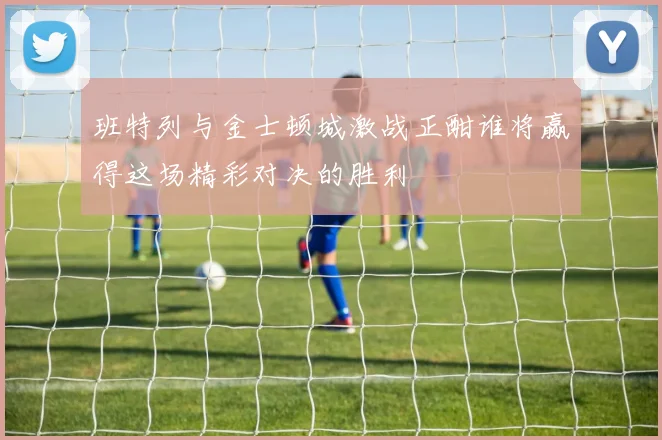 班特列与金士顿城激战正酣谁将赢得这场精彩对决的胜利