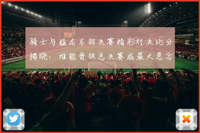 骑士与猛龙东部决赛精彩对决比分揭晓，谁能晋级总决赛成最大悬念