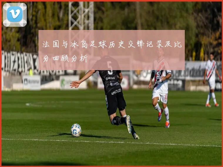 法国与冰岛足球历史交锋记录及比分回顾分析