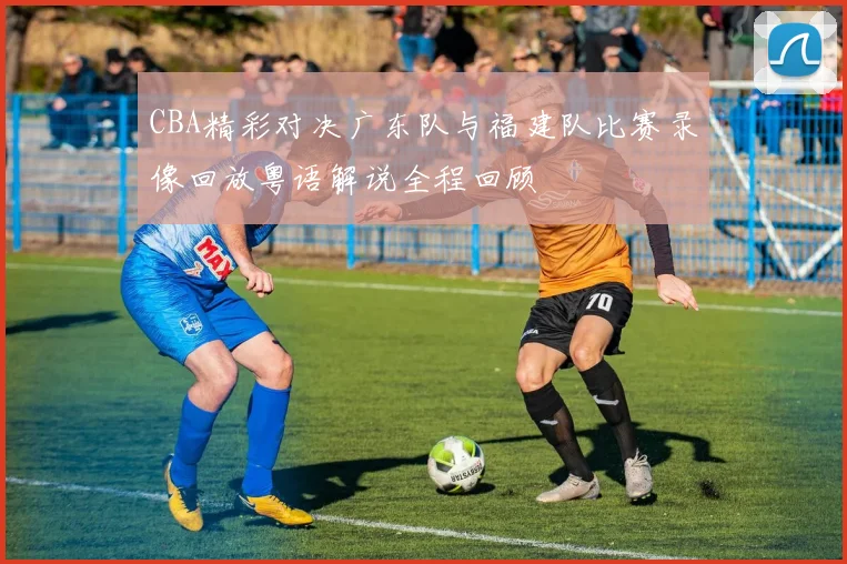 CBA精彩对决广东队与福建队比赛录像回放粤语解说全程回顾